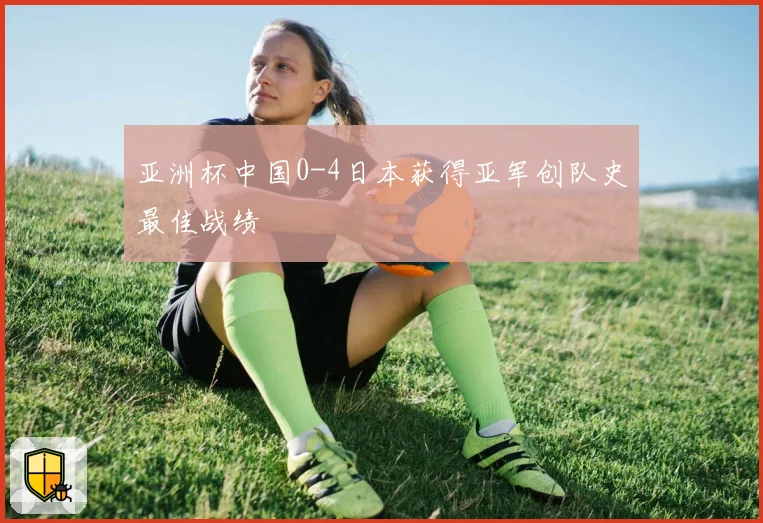 亚洲杯中国0-4日本获得亚军创队史最佳战绩